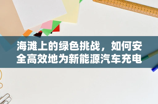 海滩上的绿色挑战，如何安全高效地为新能源汽车充电？