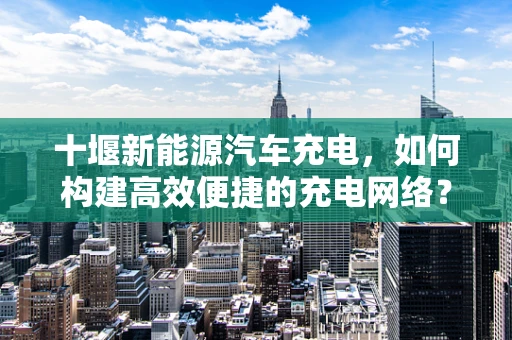 十堰新能源汽车充电，如何构建高效便捷的充电网络？