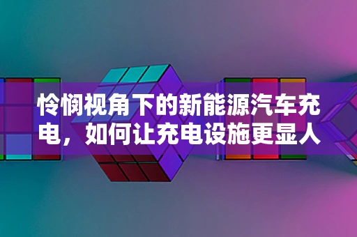 怜悯视角下的新能源汽车充电，如何让充电设施更显人文关怀？