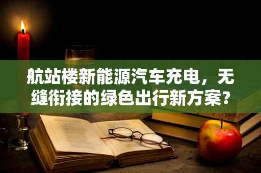 航站楼新能源汽车充电，无缝衔接的绿色出行新方案？