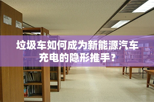 垃圾车如何成为新能源汽车充电的隐形推手？