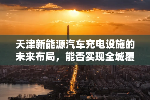 天津新能源汽车充电设施的未来布局，能否实现全城覆盖？