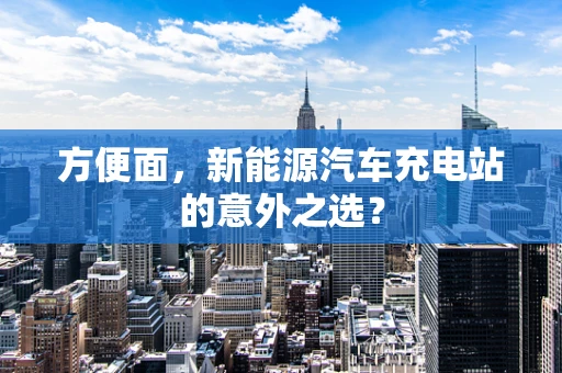 方便面，新能源汽车充电站的意外之选？