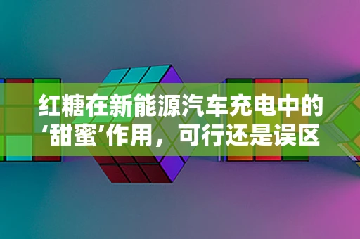 红糖在新能源汽车充电中的‘甜蜜’作用，可行还是误区？