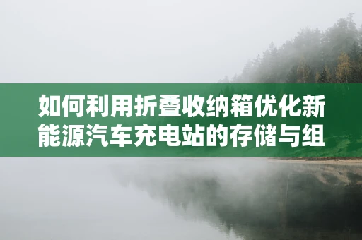 如何利用折叠收纳箱优化新能源汽车充电站的存储与组织？