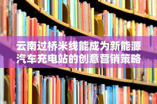 云南过桥米线能成为新能源汽车充电站的创意营销策略吗？