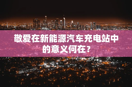 敬爱在新能源汽车充电站中的意义何在？