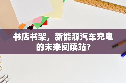 书店书架，新能源汽车充电的未来阅读站？