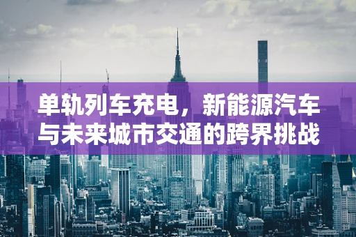 单轨列车充电，新能源汽车与未来城市交通的跨界挑战？