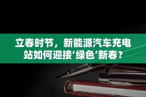 立春时节，新能源汽车充电站如何迎接‘绿色’新春？