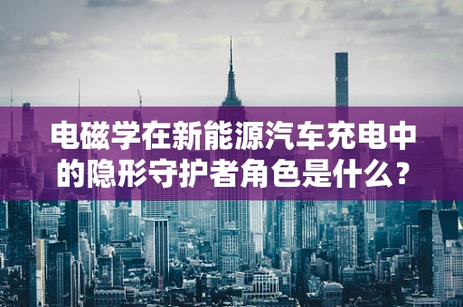 电磁学在新能源汽车充电中的隐形守护者角色是什么？