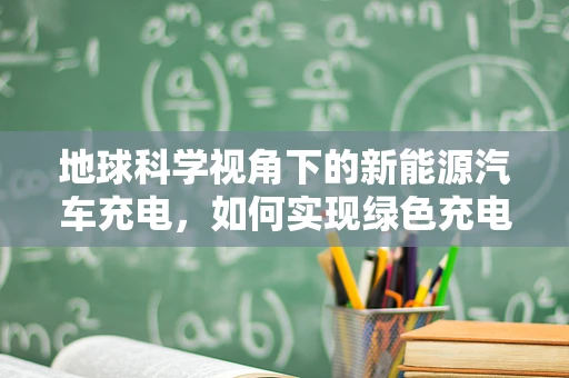 地球科学视角下的新能源汽车充电，如何实现绿色充电的黄金平衡？