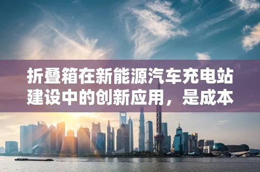 折叠箱在新能源汽车充电站建设中的创新应用，是成本效益的解决方案还是技术鸡肋？