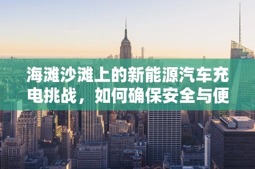 海滩沙滩上的新能源汽车充电挑战，如何确保安全与便捷？