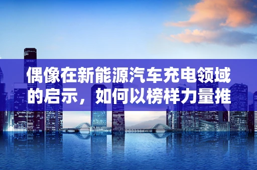 偶像在新能源汽车充电领域的启示，如何以榜样力量推动行业前行？