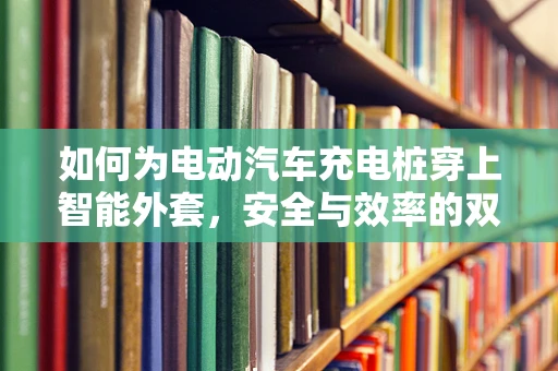 如何为电动汽车充电桩穿上智能外套，安全与效率的双重提升？