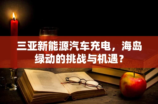 三亚新能源汽车充电，海岛绿动的挑战与机遇？