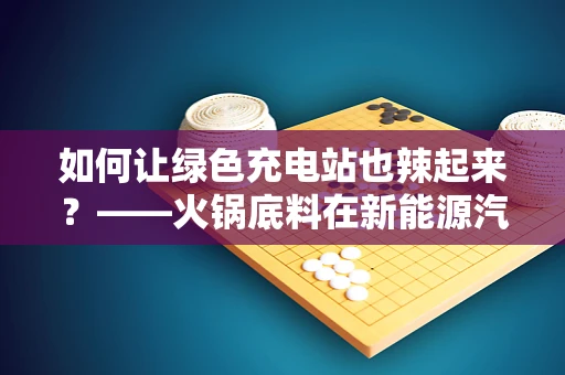 如何让绿色充电站也辣起来？——火锅底料在新能源汽车充电站中的创新应用