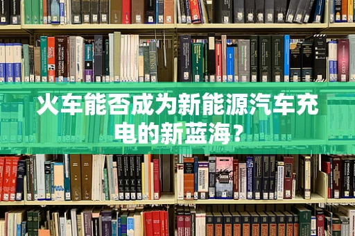 火车能否成为新能源汽车充电的新蓝海？