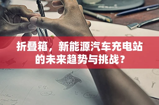 折叠箱，新能源汽车充电站的未来趋势与挑战？