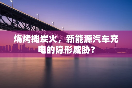 烧烤摊炭火，新能源汽车充电的隐形威胁？