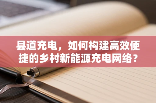 县道充电，如何构建高效便捷的乡村新能源充电网络？