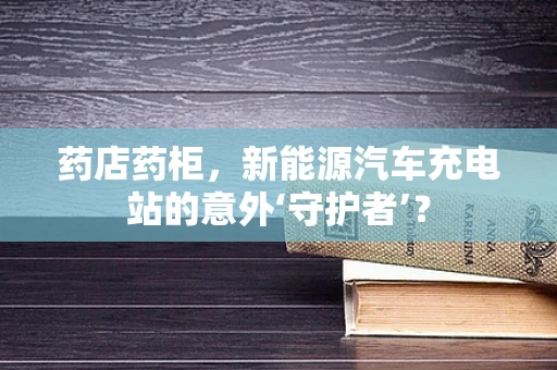 药店药柜，新能源汽车充电站的意外‘守护者’？