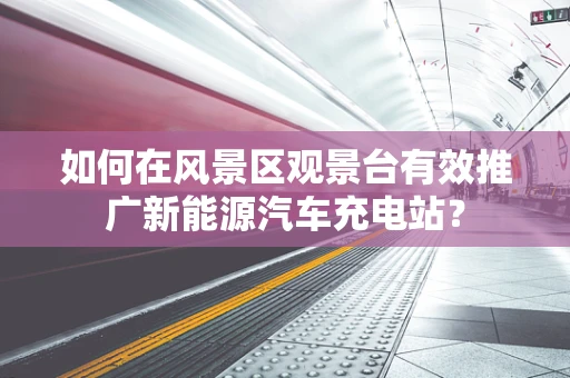 如何在风景区观景台有效推广新能源汽车充电站？