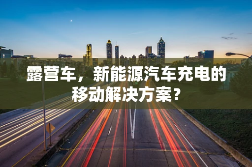 露营车，新能源汽车充电的移动解决方案？