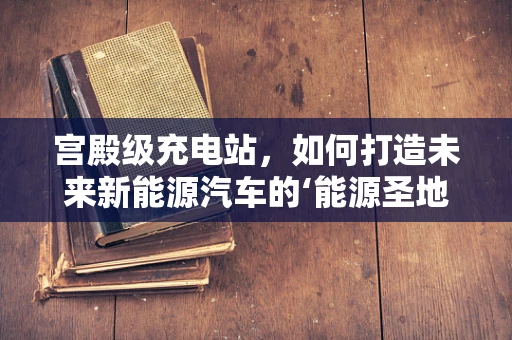 宫殿级充电站，如何打造未来新能源汽车的‘能源圣地’？