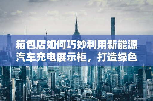 箱包店如何巧妙利用新能源汽车充电展示柜，打造绿色购物新体验？