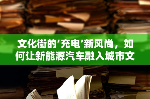 文化街的‘充电’新风尚，如何让新能源汽车融入城市文化脉络？