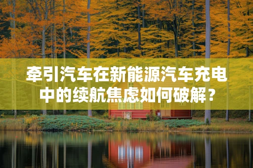 牵引汽车在新能源汽车充电中的续航焦虑如何破解？