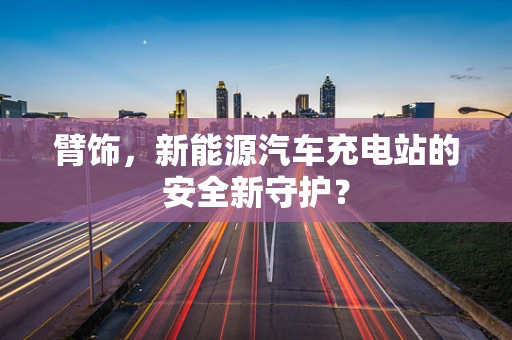 臂饰，新能源汽车充电站的安全新守护？