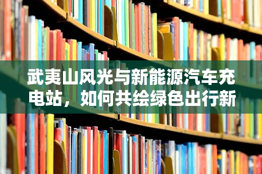 武夷山风光与新能源汽车充电站，如何共绘绿色出行新画卷？