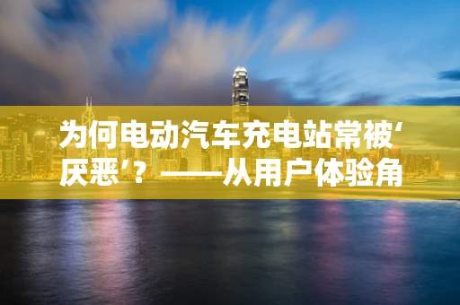 为何电动汽车充电站常被‘厌恶’？——从用户体验角度的深度剖析