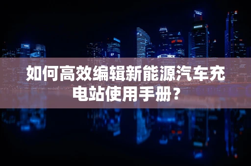 如何高效编辑新能源汽车充电站使用手册？