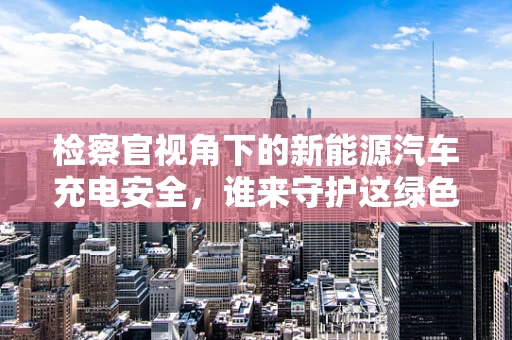 检察官视角下的新能源汽车充电安全，谁来守护这绿色脉动？