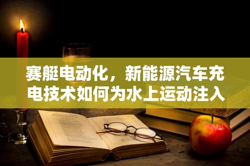 赛艇电动化，新能源汽车充电技术如何为水上运动注入绿色动力？