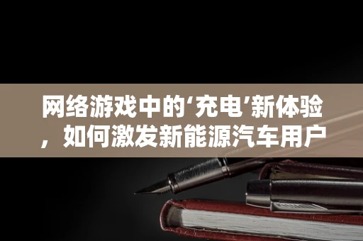 网络游戏中的‘充电’新体验，如何激发新能源汽车用户的参与感？