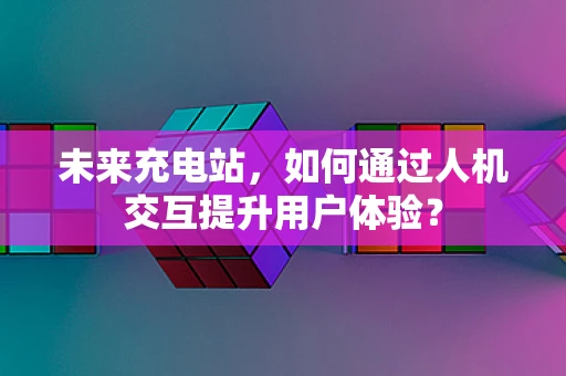 未来充电站，如何通过人机交互提升用户体验？