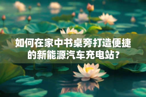 如何在家中书桌旁打造便捷的新能源汽车充电站？