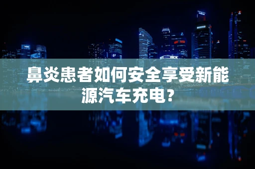 鼻炎患者如何安全享受新能源汽车充电？