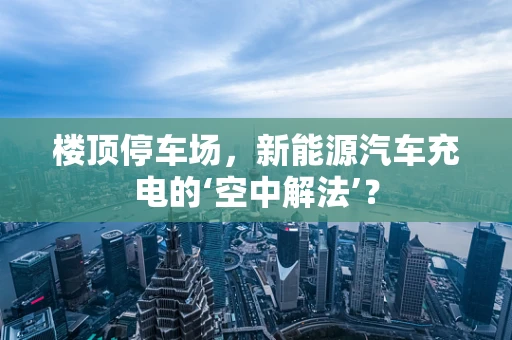 楼顶停车场，新能源汽车充电的‘空中解法’？