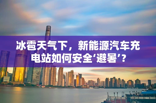 冰雹天气下，新能源汽车充电站如何安全‘避暑’？