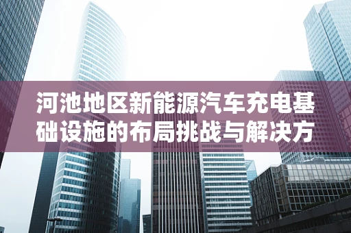 河池地区新能源汽车充电基础设施的布局挑战与解决方案