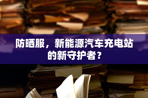 防晒服，新能源汽车充电站的新守护者？