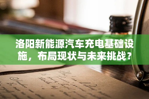 洛阳新能源汽车充电基础设施，布局现状与未来挑战？