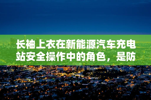 长袖上衣在新能源汽车充电站安全操作中的角色，是防护还是多余？