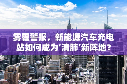 雾霾警报，新能源汽车充电站如何成为‘清肺’新阵地？